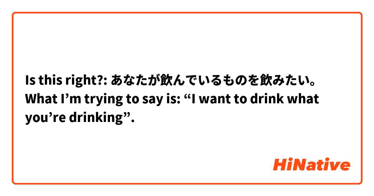 Is this right?:
あなたが飲んでいるものを飲みたい。
What I’m trying to say is: “I want to drink what you’re drinking”.