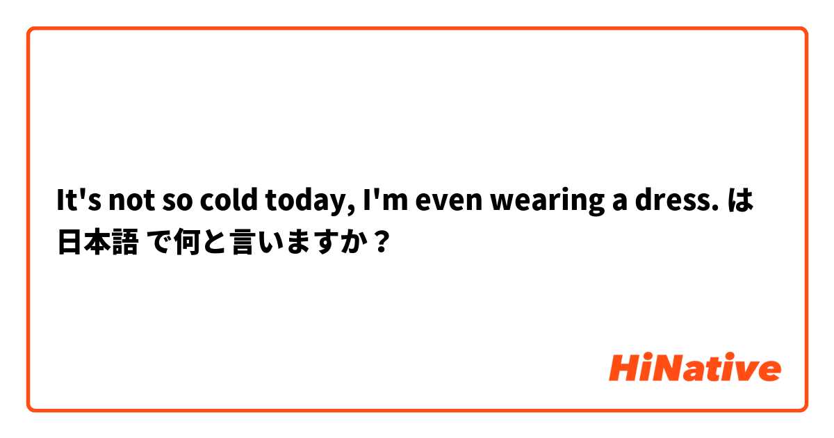 It's not so cold today, I'm even wearing a dress.  は 日本語 で何と言いますか？