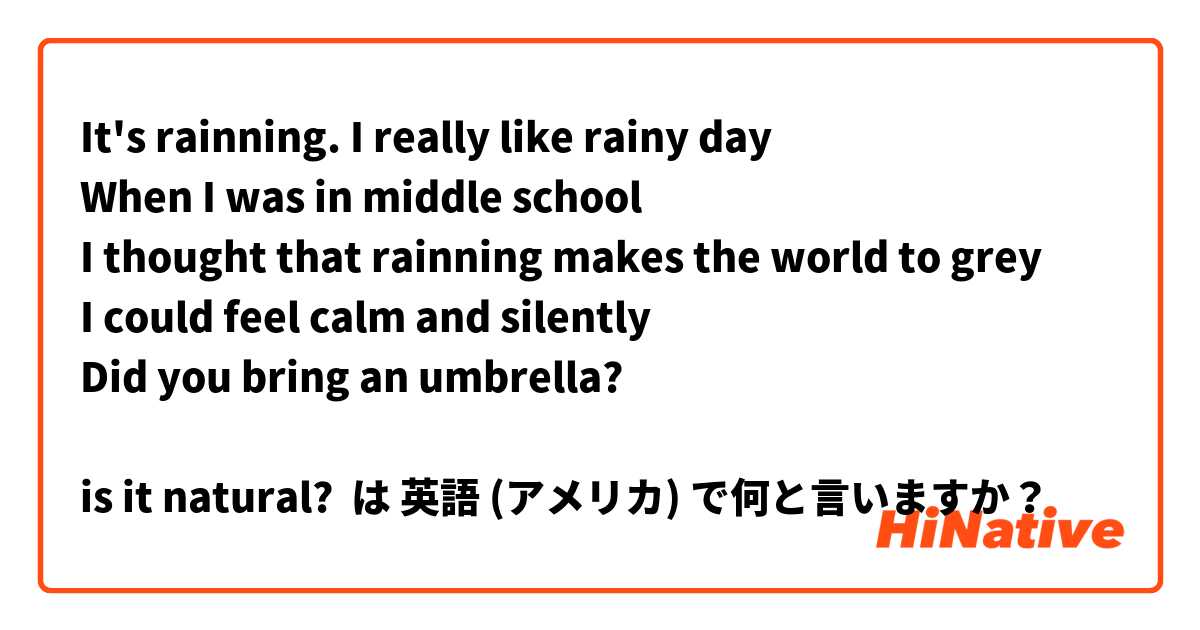 It's rainning. I really like rainy day 
When I was in middle school    
I thought that rainning makes the world to grey
I could feel calm and silently
Did you bring an umbrella?

is it natural? は 英語 (アメリカ) で何と言いますか？