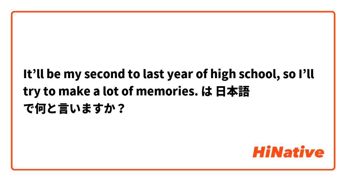 It’ll be my second to last year of high school, so I’ll try to make a lot of memories. は 日本語 で何と言いますか？