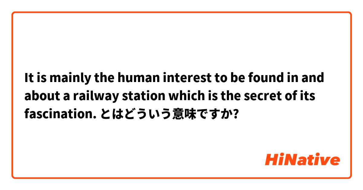 It is mainly the human interest to be found in and about a railway station which is the secret of its fascination.  とはどういう意味ですか?