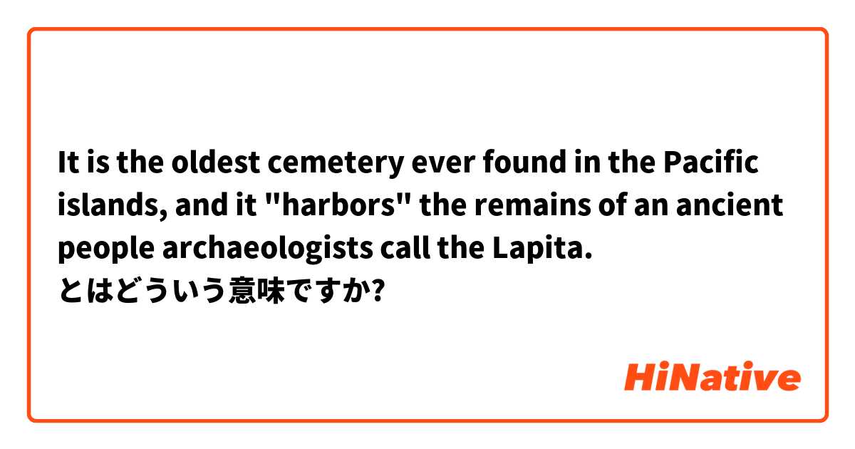 It is the oldest cemetery ever found in the Pacific islands, and it "harbors" the remains of an ancient people archaeologists call the Lapita. とはどういう意味ですか?