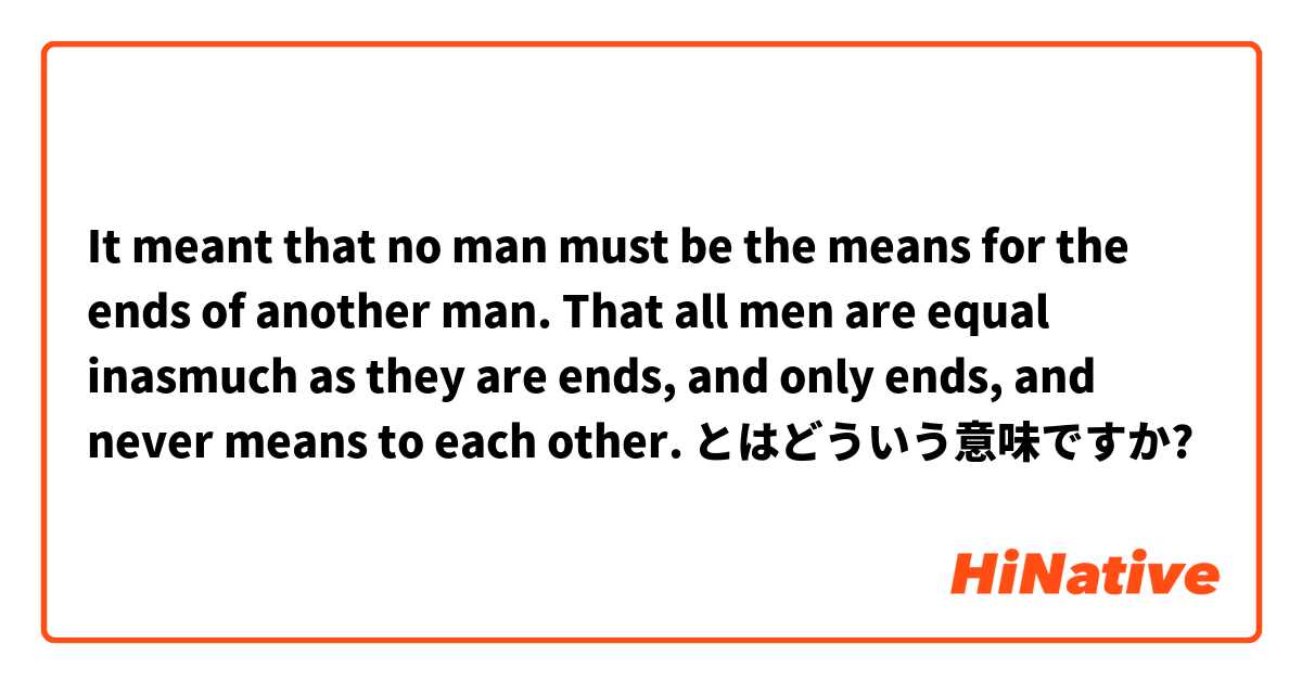 It meant that no man must be the means for the ends of another man. That all men are equal inasmuch as they are ends, and only ends, and never means to each other. とはどういう意味ですか?