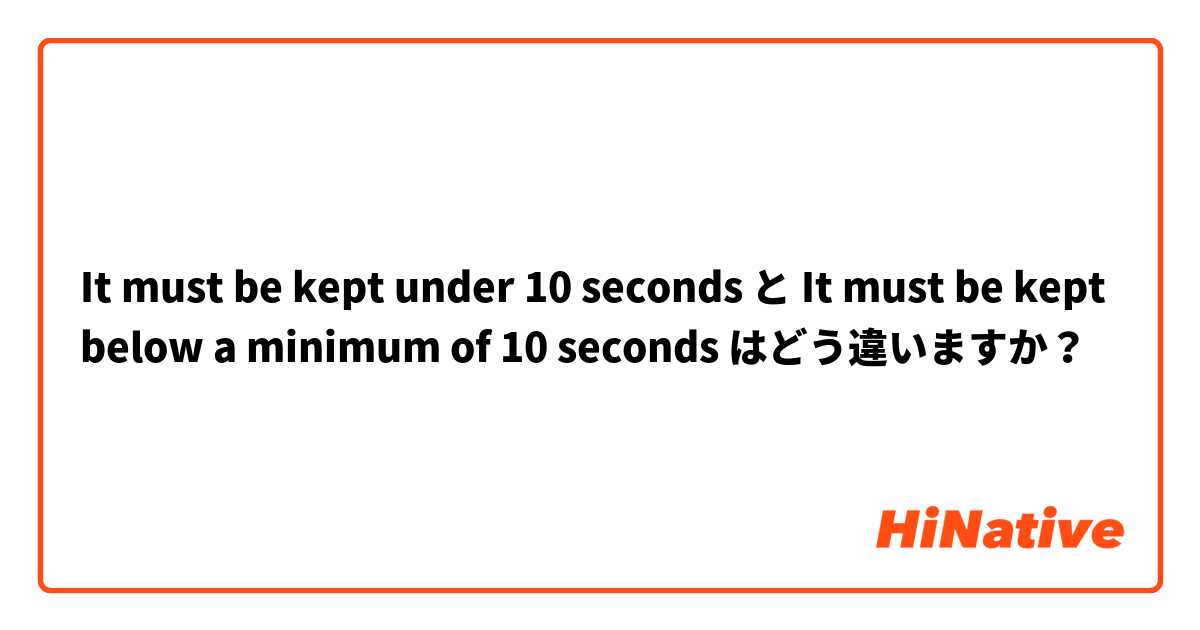It must be kept under 10 seconds  と It must be kept below a minimum of 10 seconds  はどう違いますか？