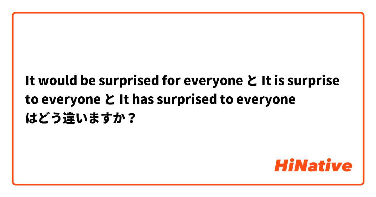 It would be surprised for everyone と It is surprise to everyone と It has surprised to everyone はどう違いますか？