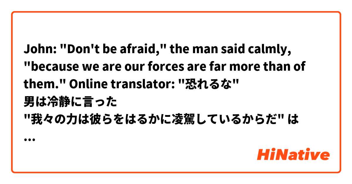 John: "Don't be afraid," the man said calmly, "because we are our forces are far more than of them."

Online translator: "恐れるな" 男は冷静に言った "我々の力は彼らをはるかに凌駕しているからだ" は 日本語 で何と言いますか？