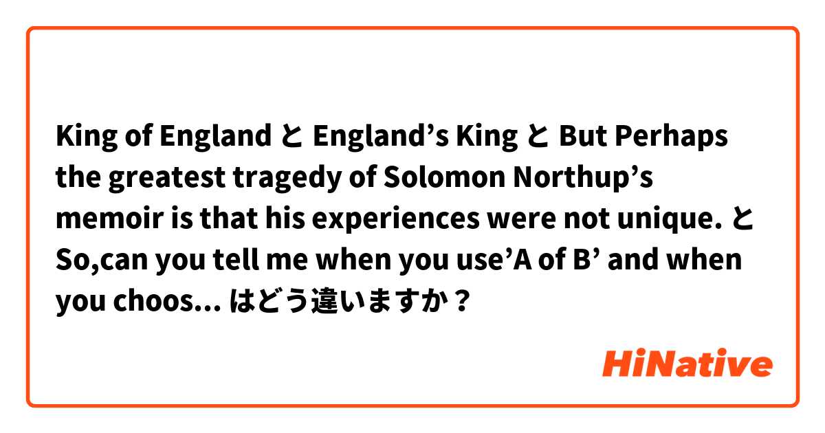 King of England と England’s King と But Perhaps the greatest tragedy of Solomon Northup’s memoir is that his experiences were not unique. と So,can you tell me when you use’A of B’ and when you choose B’A instead it はどう違いますか？