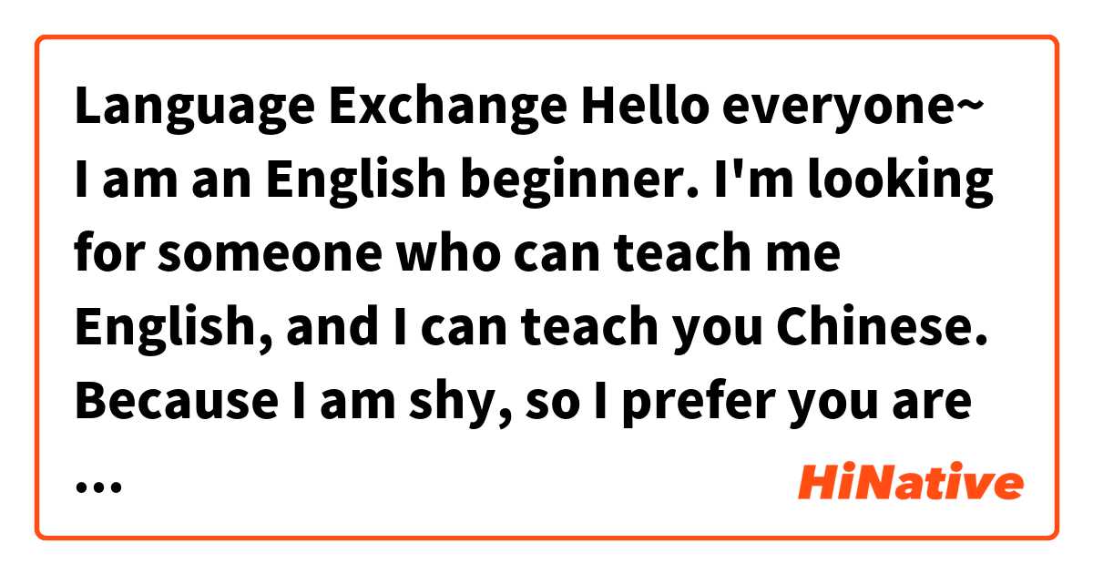 🌍Language Exchange🌍

Hello everyone~
I am an English beginner.
I'm looking for someone who can teach me English, and I can teach you Chinese.

Because I am shy, so I prefer you are a female.
I want to practice my English by writing essay,
It's about three space a week.
I help someone can correction it and tell me why it wrong in the essay.
Than I can teach you Chinese for listening, speaking, reading and writing.

I am living in Taiwan.
We can practice language by line ！
If you want to be my partner, please leave your "Line ID" to me.
Thank you very much！