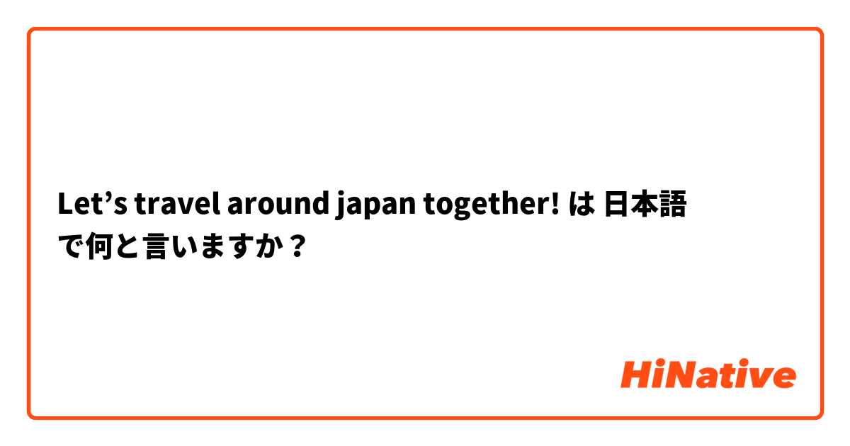 Let’s travel around japan together!  は 日本語 で何と言いますか？