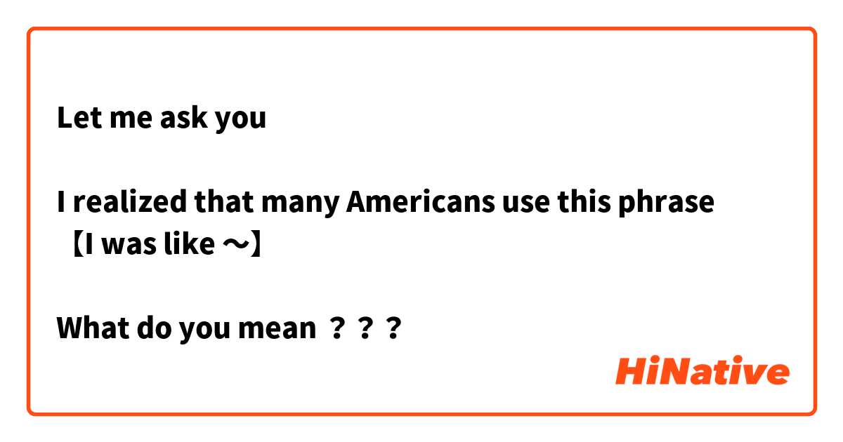 Let me ask you

I realized that many Americans use this phrase 
【I was like 〜】

What do you mean ？？？