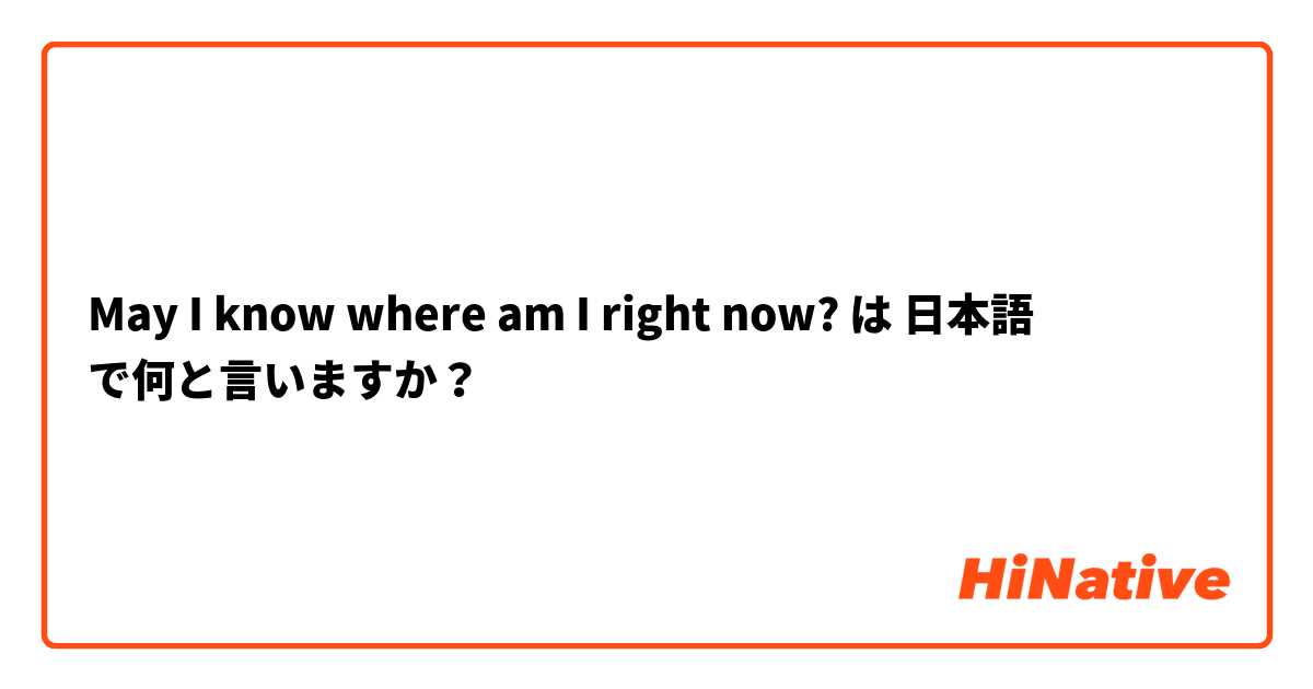 May I know where am I right now?  は 日本語 で何と言いますか？