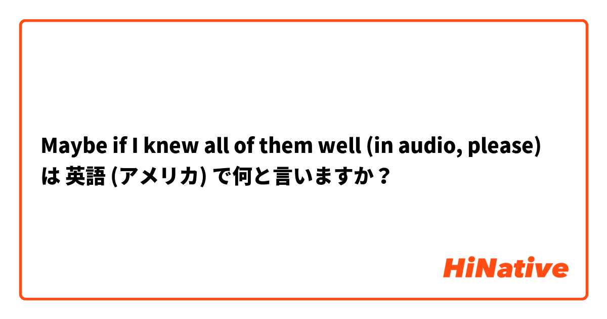 Maybe if I knew all of them well (in audio, please) は 英語 (アメリカ) で何と言いますか？