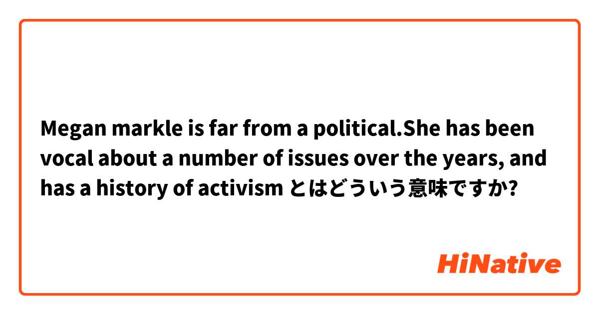 Megan markle is far from a political.She has been vocal about a number of issues over the years, and has a history of activism とはどういう意味ですか?