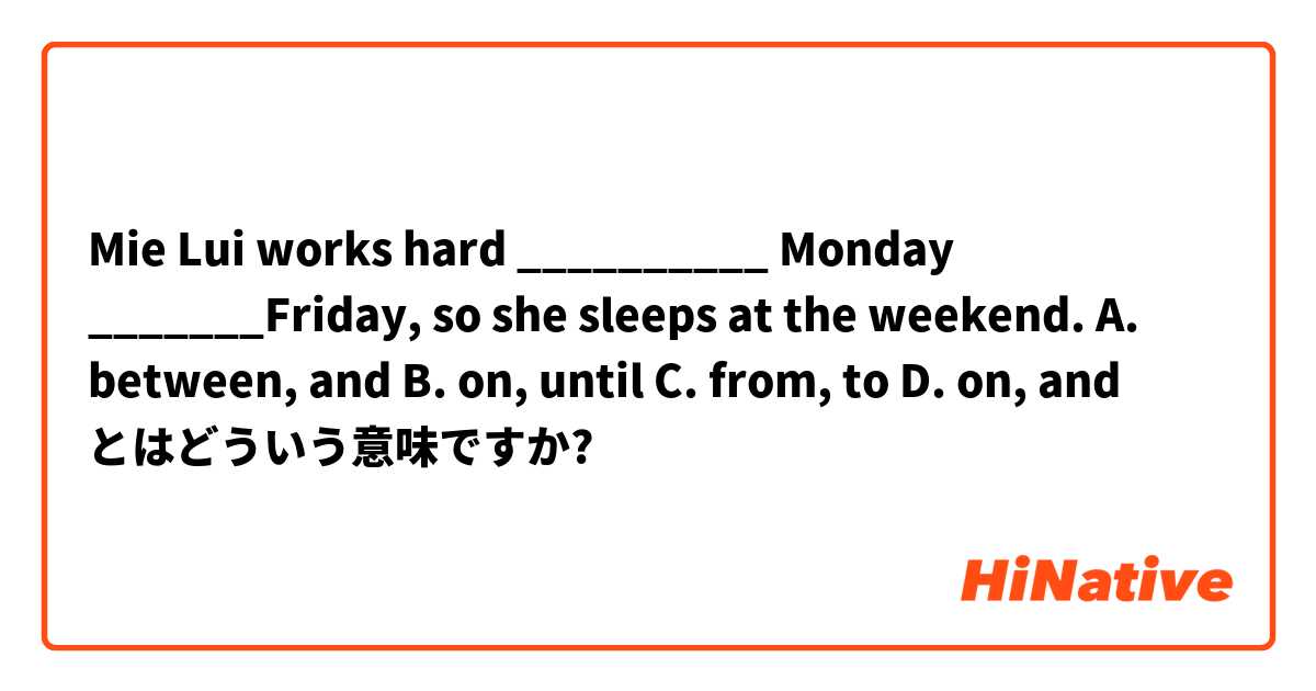 Mie Lui works hard __________ Monday _______Friday, so she sleeps at the weekend. 
A. between, and 
B. on, until 
C. from, to
D. on, and とはどういう意味ですか?