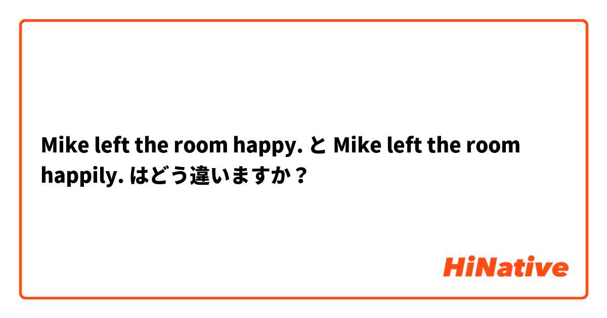 Mike left the room happy. と Mike left the room happily. はどう違いますか？
