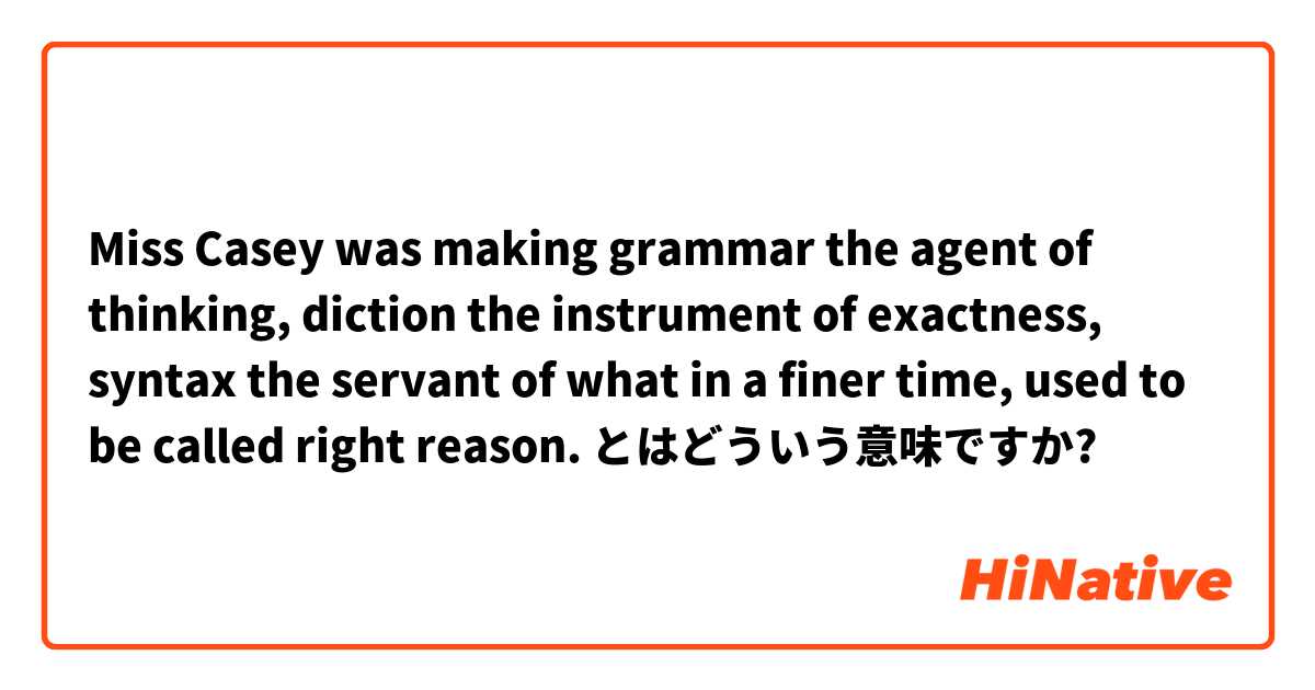 Miss Casey was making grammar the agent of thinking, diction the instrument of exactness, syntax the servant of what in a finer time, used to be called right reason.  とはどういう意味ですか?