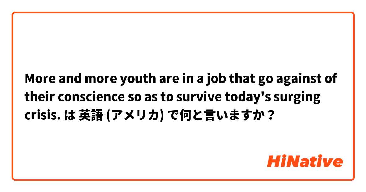 More and more youth are in a job that go against of their conscience so as to survive today's surging crisis. は 英語 (アメリカ) で何と言いますか？