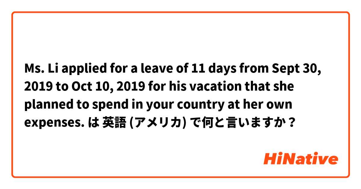 Ms. Li applied for a leave of 11 days from Sept 30, 2019 to Oct 10, 2019 for his vacation that she planned to spend in your country at her own expenses. は 英語 (アメリカ) で何と言いますか？