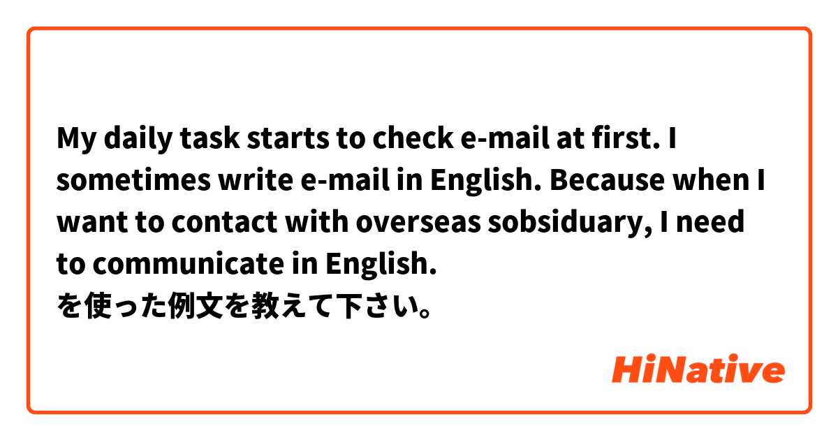 My daily task starts to check e-mail at first. I sometimes write e-mail in English. Because when I want to contact with overseas sobsiduary, I need to communicate in English. を使った例文を教えて下さい。