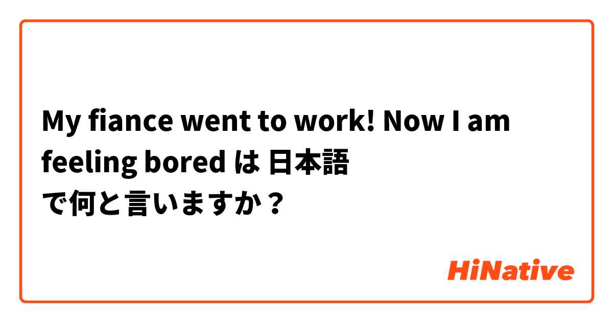 My fiance went to work! Now I am feeling bored は 日本語 で何と言いますか？