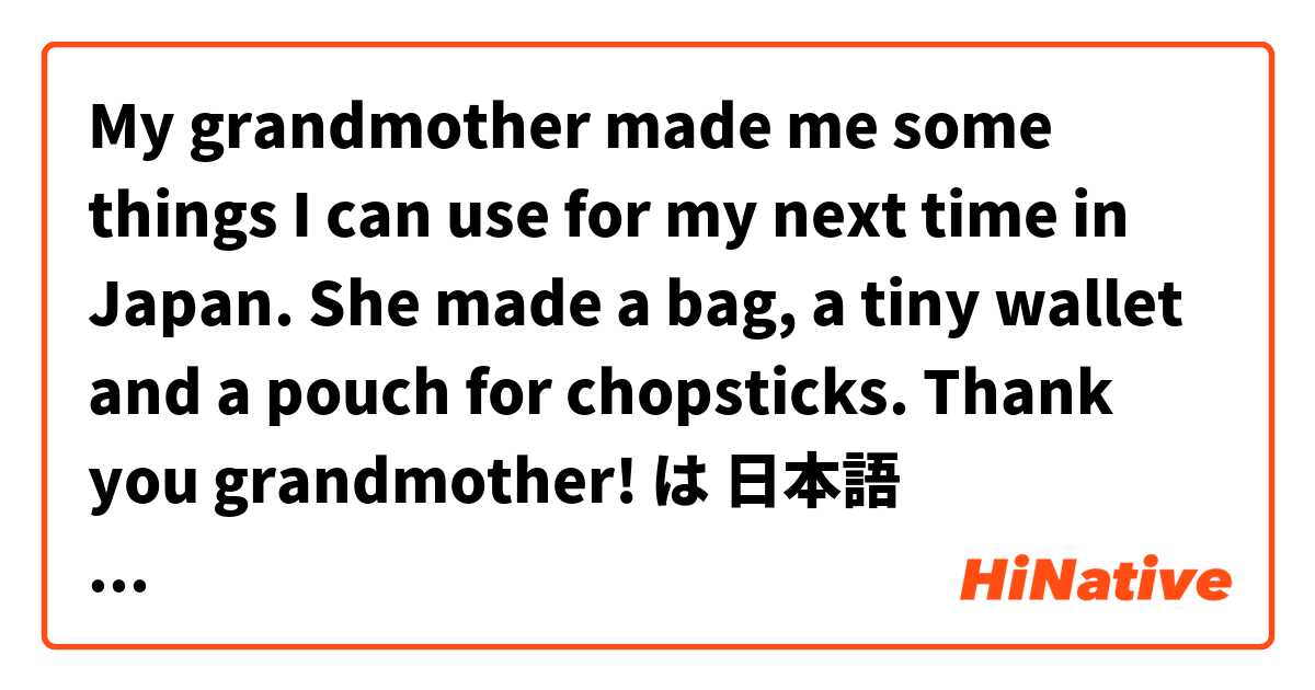 My grandmother made me some things I can use for my next time in Japan. She made a bag, a tiny wallet and a pouch for chopsticks. Thank you grandmother!  は 日本語 で何と言いますか？