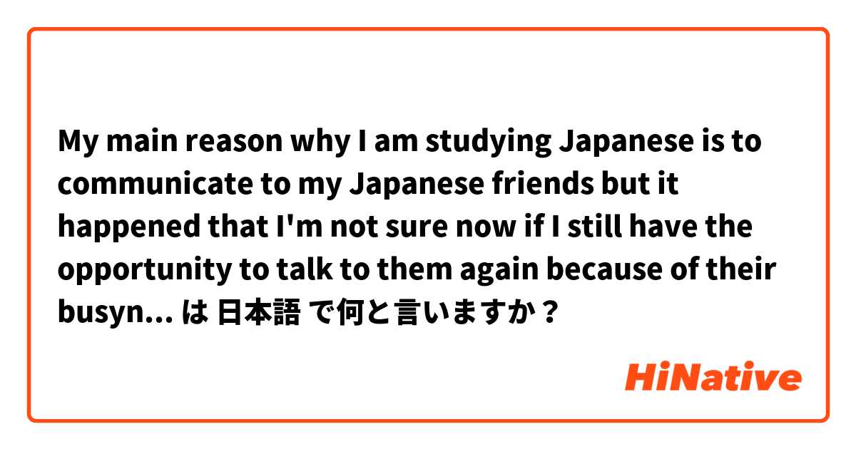 My main reason why I am studying Japanese is to communicate to my Japanese friends but it happened that I'm not sure now if I still have the opportunity to talk to them again because of their busyness or they just don't want to talk to me again.  は 日本語 で何と言いますか？