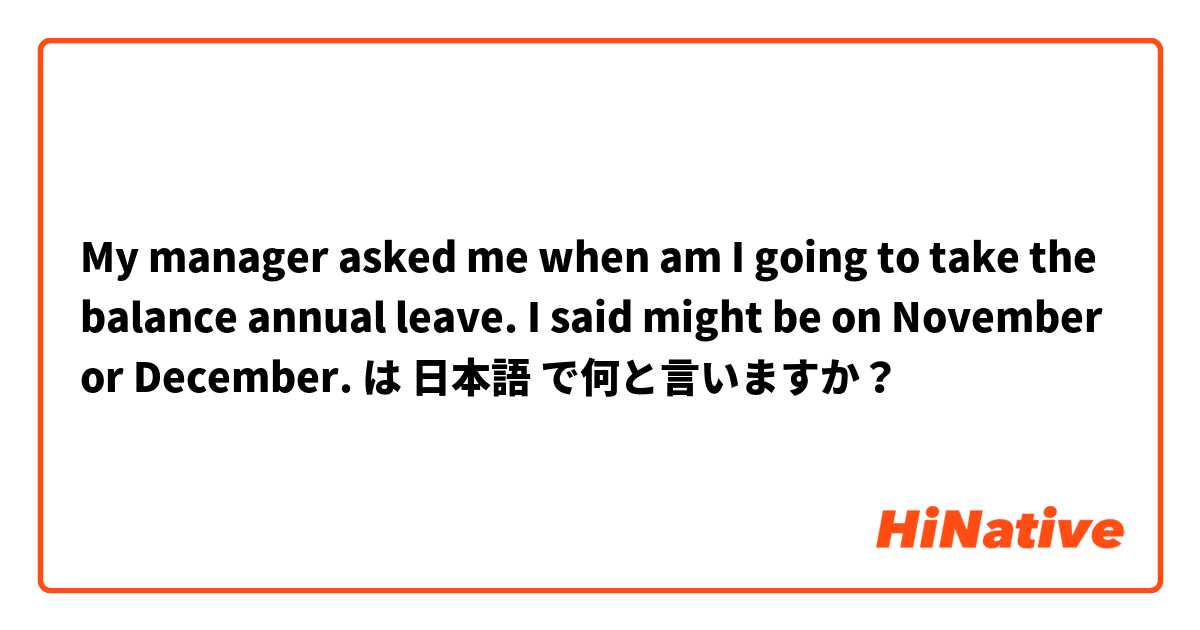 My manager asked me when am I going to take the balance annual leave. I said might be on November or December. は 日本語 で何と言いますか？