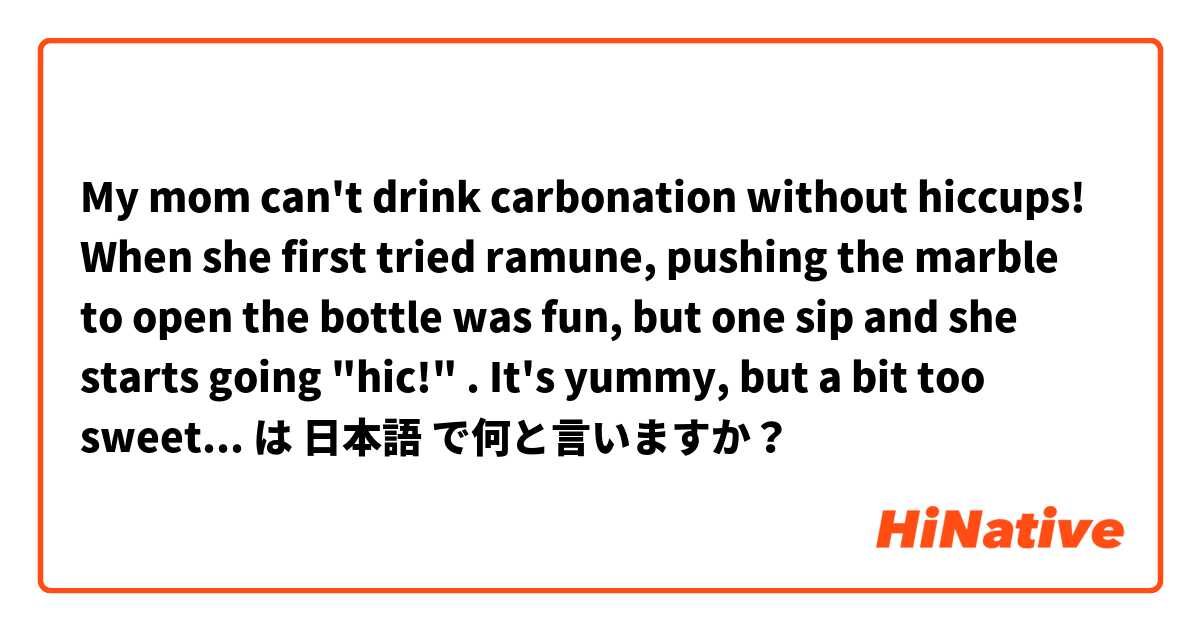 My mom can't drink carbonation without hiccups! When she first tried ramune, pushing the marble to open the bottle was fun, but one sip and she starts going "hic!" . It's yummy, but a bit too sweet. I prefer seltzer. It doesn't have as much sugar as soda. は 日本語 で何と言いますか？