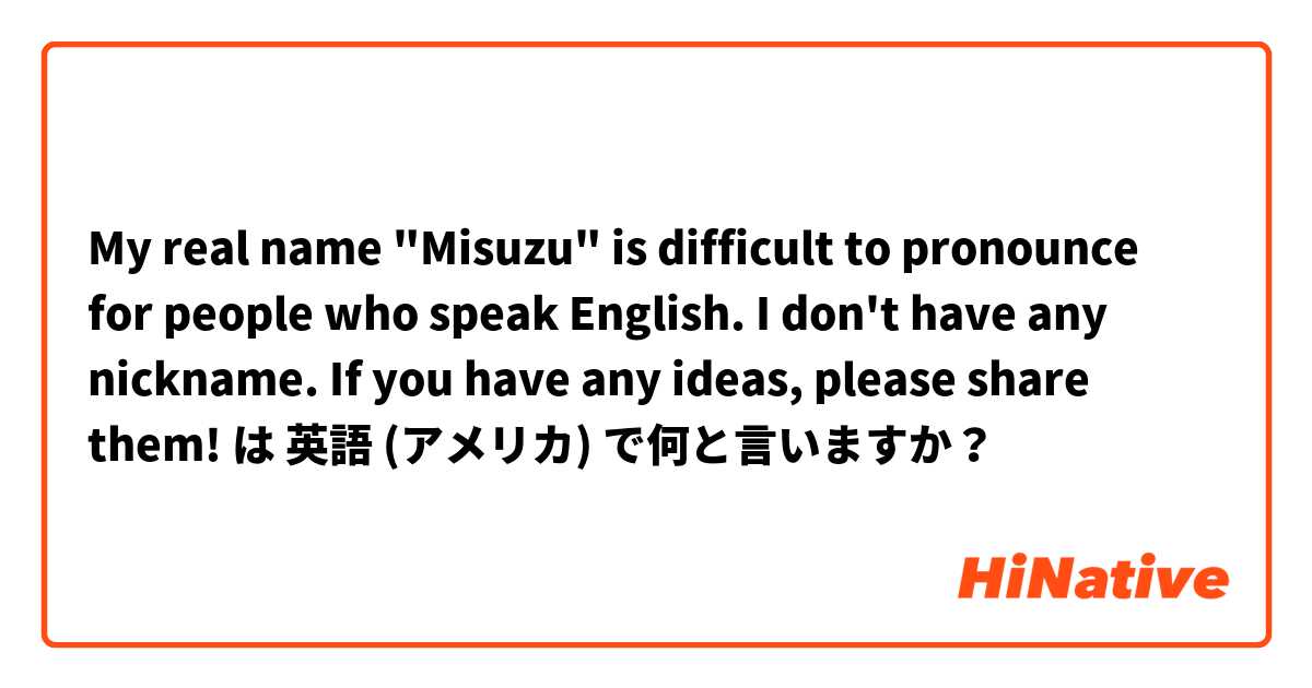 My real name "Misuzu" is difficult to pronounce for people who speak English. I don't have any nickname. If you have any ideas, please share them! は 英語 (アメリカ) で何と言いますか？