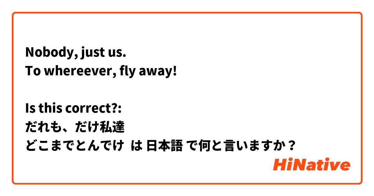 Nobody, just us.
To whereever, fly away!

Is this correct?: 
だれも、だけ私達 
どこまでとんでけ は 日本語 で何と言いますか？