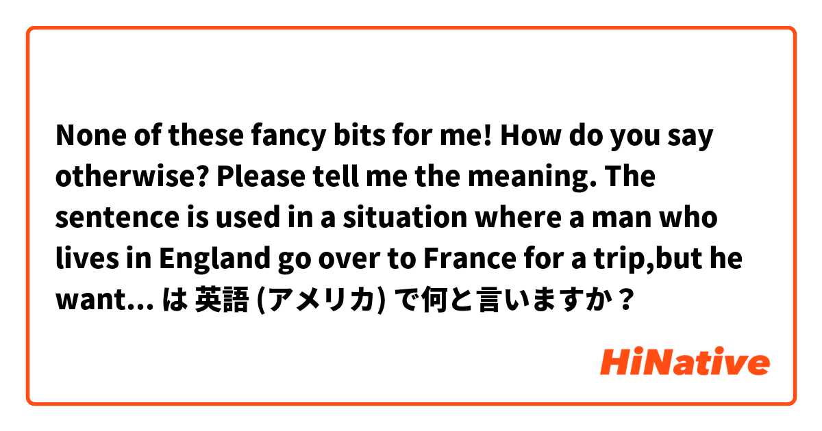 

None of these fancy bits for me!

How do you say otherwise?
Please tell me the meaning.
The sentence is used in a situation where a man who lives in England go over to France for a trip,but he want to eat good old English food. 

 は 英語 (アメリカ) で何と言いますか？