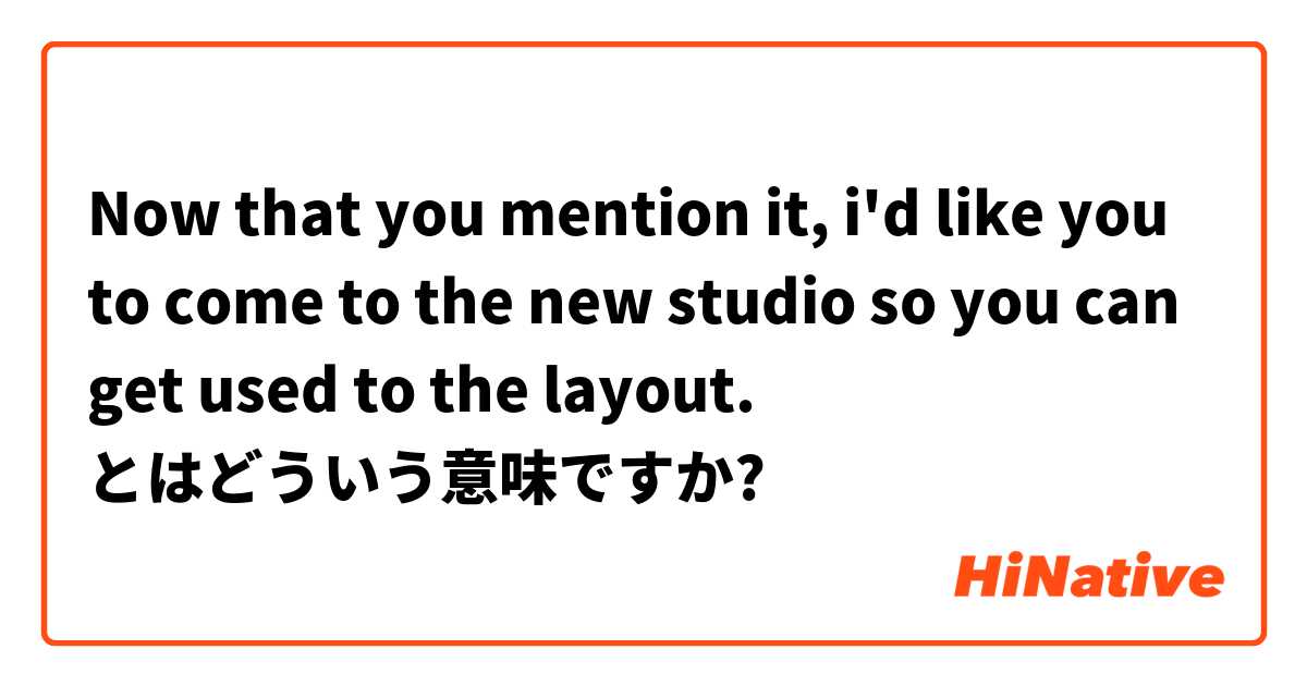 Now that you mention it, i'd like you to come to the new studio so you can get used to the layout. とはどういう意味ですか?