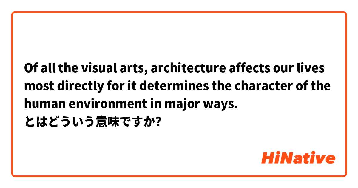 Of all the visual arts, architecture affects our lives most directly for it determines the character of the human environment in major ways. とはどういう意味ですか?