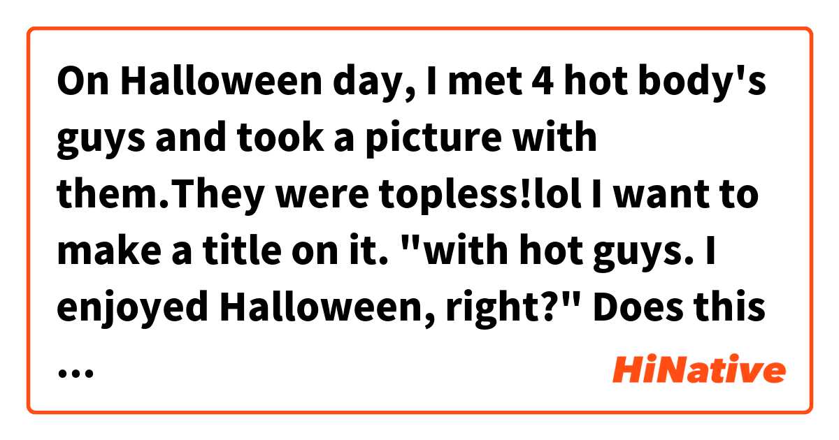 On Halloween day, I met 4 hot body's guys and took a picture  with them.They were topless!lol I want to make a title on it. "with hot guys. I enjoyed Halloween, right?" Does this sound natural? Right or Hah? Tell me please!