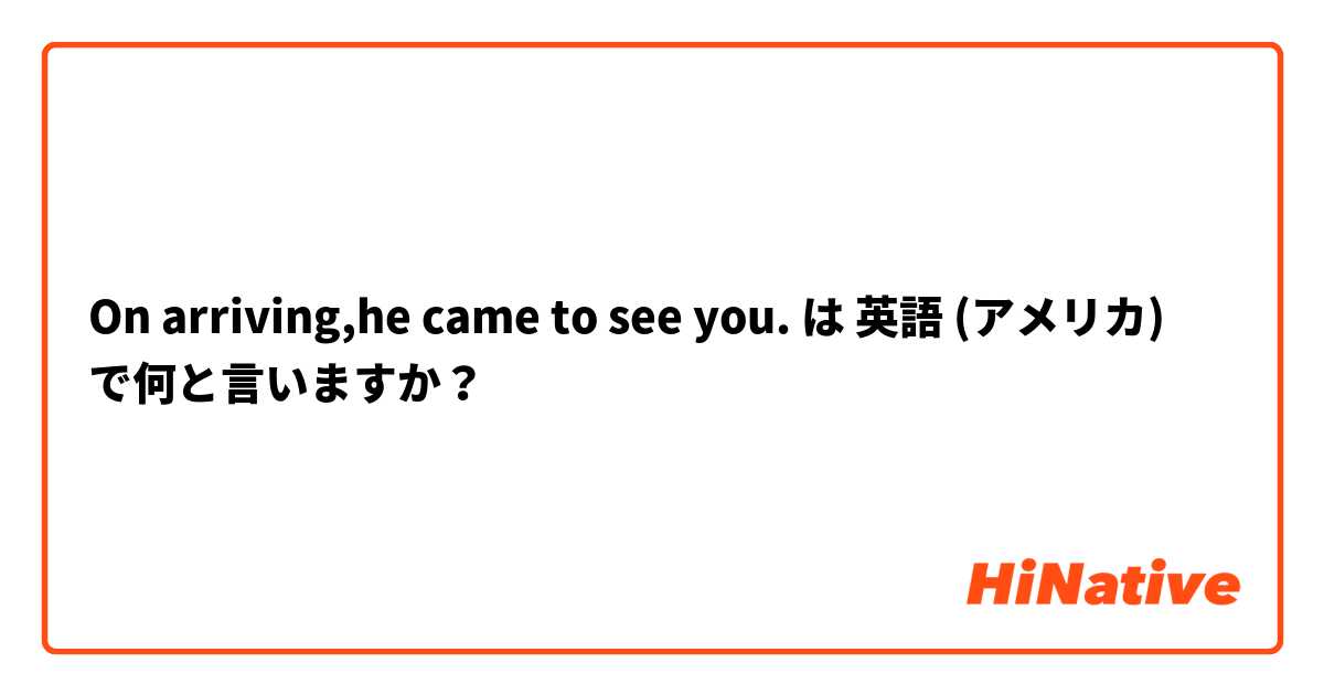 On arriving,he came to see you. は 英語 (アメリカ) で何と言いますか？