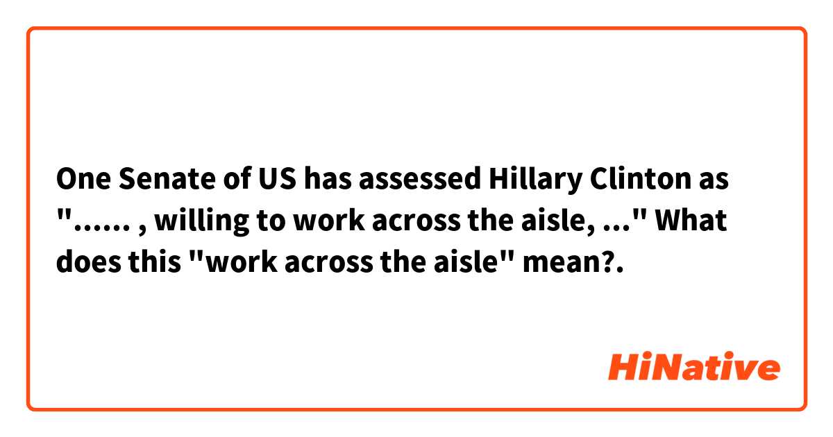 One Senate of US has assessed Hillary Clinton as "...... , willing to work across the aisle, ..."

What does this "work across the aisle" mean?.  