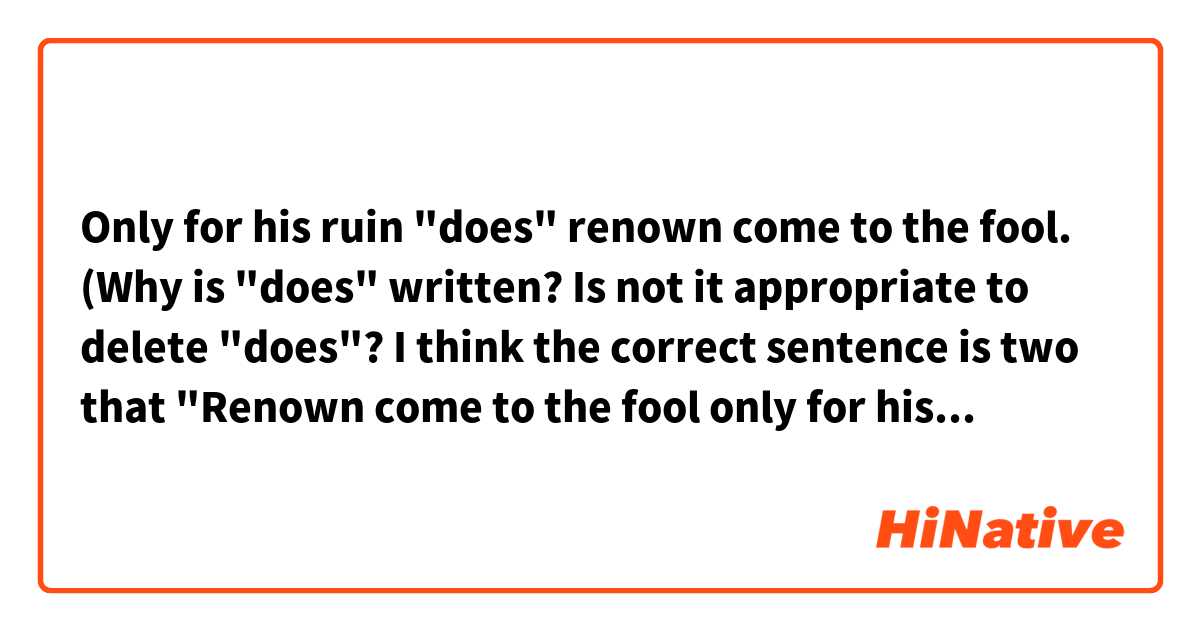 Only for his ruin "does" renown come to the fool.

(Why is "does" written? Is not it appropriate to delete "does"? 
I think the correct sentence is two that "Renown come to the fool only for his ruin." or "Only for his ruin, renown come to the fool." Are these right?)