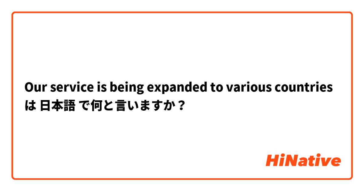 Our service is being expanded to various countries は 日本語 で何と言いますか？