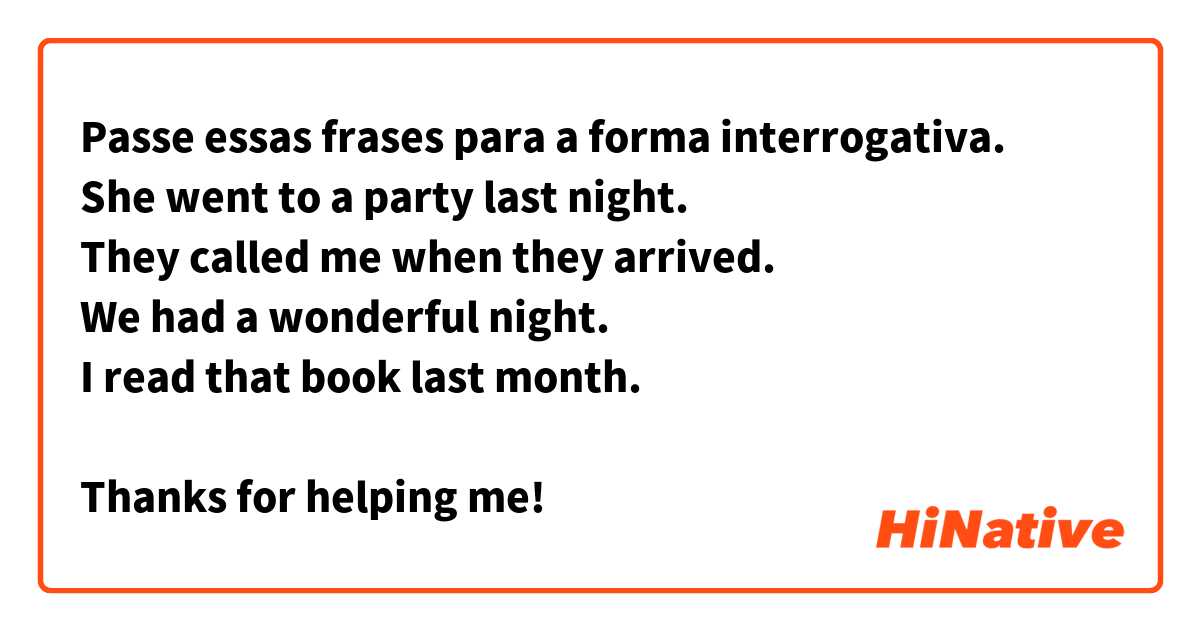 Passe essas frases para a forma interrogativa.
She went to a party last night.
They called me when they arrived.
We had a wonderful night.
I read that book last month.
 
Thanks for helping me!


