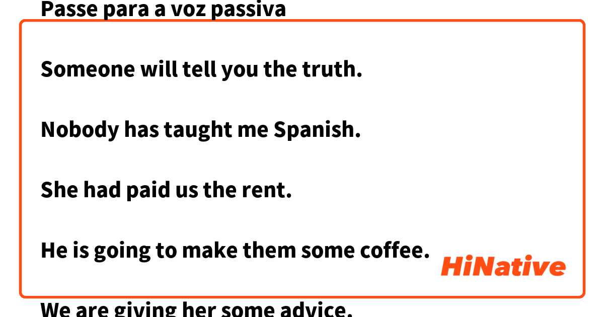 Passe para a voz passiva

Someone will tell you the truth.

Nobody has taught me Spanish.

She had paid us the rent.

He is going to make them some coffee.

We are giving her some advice.