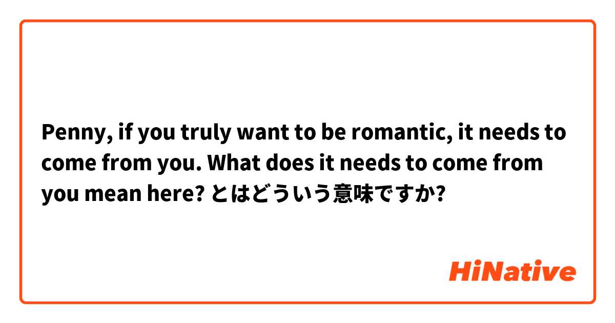 Penny, if you truly want to be romantic, it needs to come from you. 

What does it needs to come from you mean here? とはどういう意味ですか?