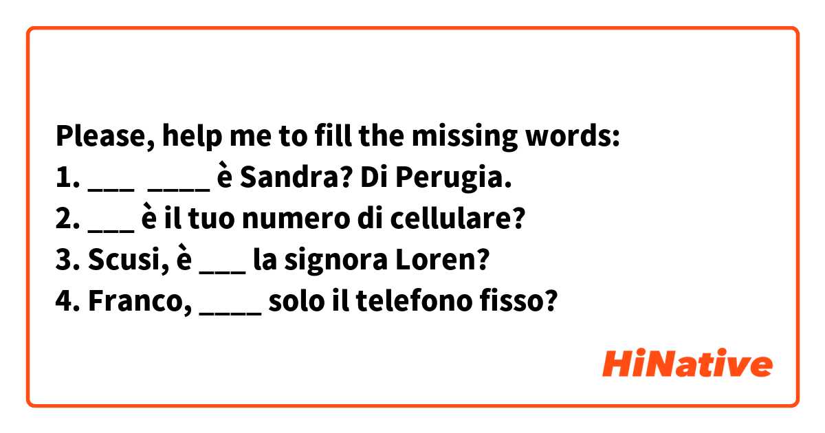 Please, help me to fill the missing words:
1. ___  ____ è Sandra? Di Perugia. 
2. ___ è il tuo numero di cellulare?
3. Scusi, è ___ la signora Loren?
4. Franco, ____ solo il telefono fisso?