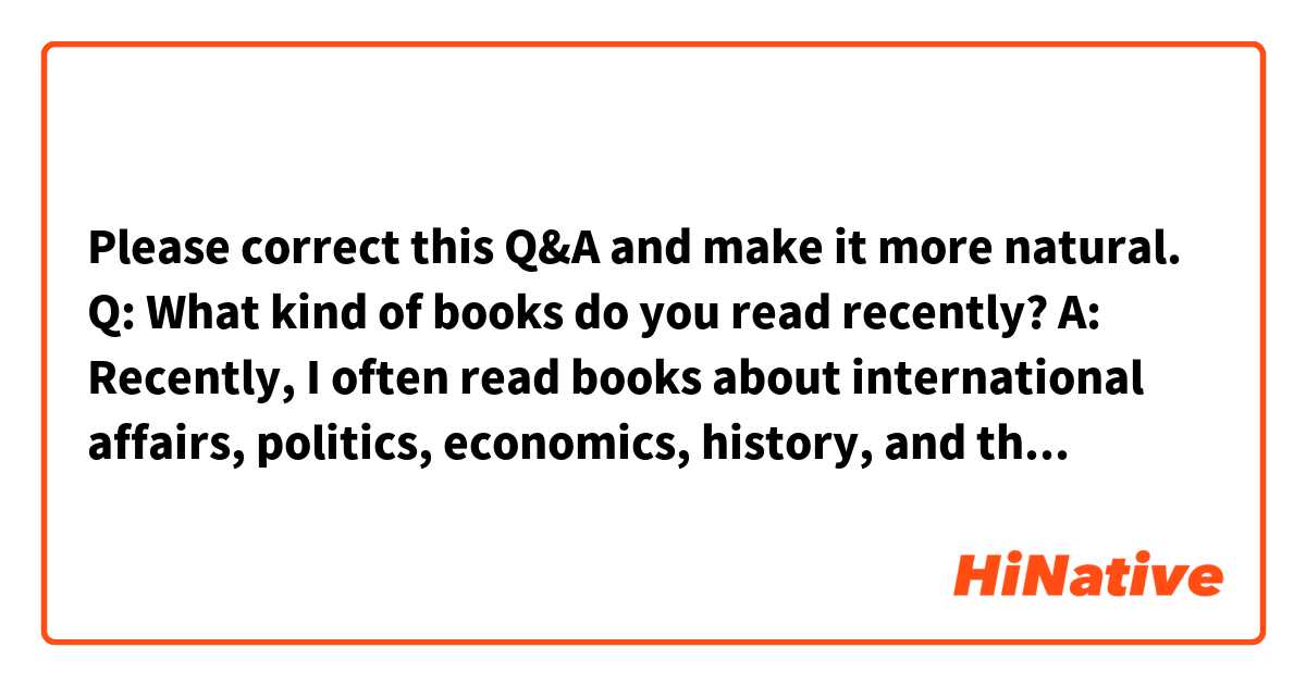 Please correct this Q&A and make it more natural.

Q: What kind of books do you read recently?

A: Recently, I often read books about international affairs, politics, economics, history, and things like that. I didn't know about them at all since I hadn't studied much about them and I don't usually read newspapers. I don't know why I suddenly made up my mind to have to study about them, so I started reading those books.