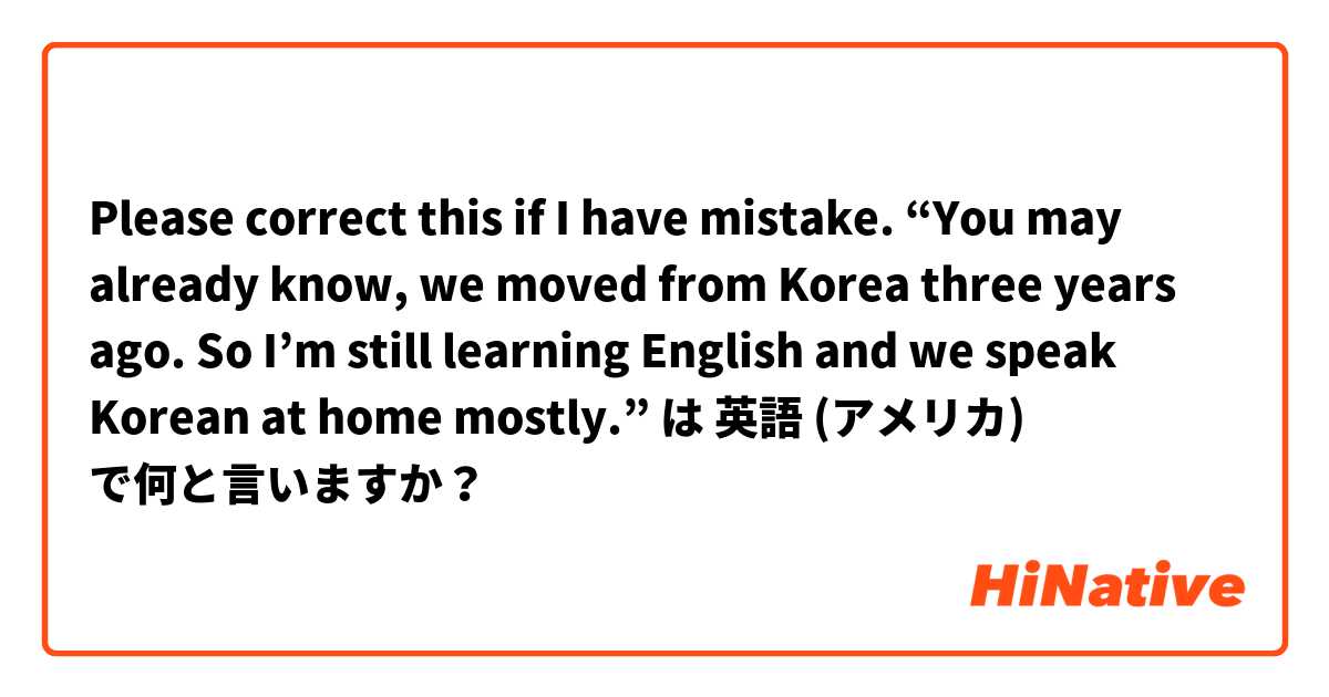 Please correct this if I have mistake. “You may already know, we moved from Korea three years ago. So I’m still learning English and we speak Korean at home mostly.” は 英語 (アメリカ) で何と言いますか？