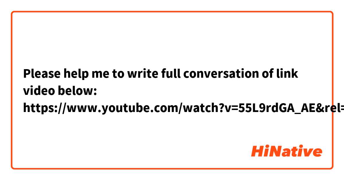 Please help me to write full conversation of link video below: https://www.youtube.com/watch?v=55L9rdGA_AE&rel=0
