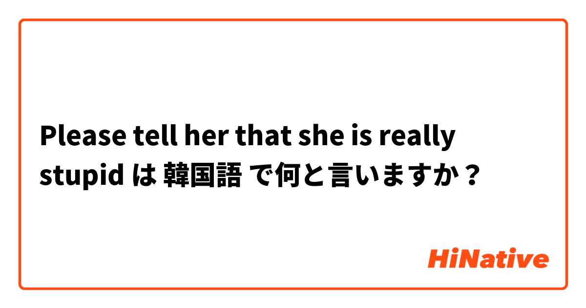 Please tell her that she is really stupid  は 韓国語 で何と言いますか？