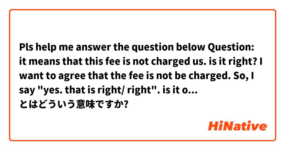 Pls help me answer the question below
Question: it means that this fee is not charged us. is it right?
I want to agree that the fee is not be charged. So, I say "yes. that is right/ right". is it ok?
pls help me and thank you in advance. とはどういう意味ですか?