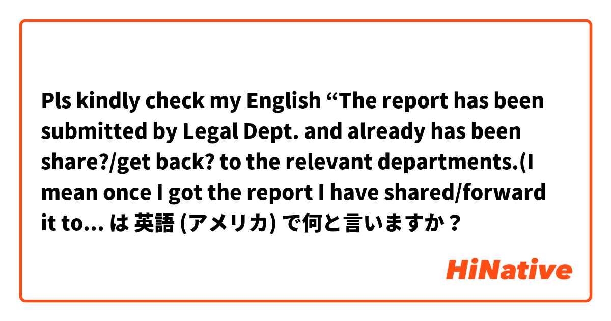 Pls kindly check my English “The report has been submitted by Legal Dept. and already has been share?/get back? to the relevant departments.(I mean once I got the report I have shared/forward it to the relevant departments )” は 英語 (アメリカ) で何と言いますか？