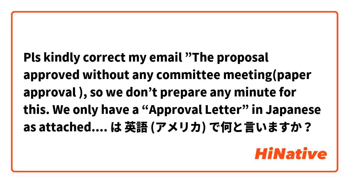 Pls kindly correct my email ”The proposal approved without any committee meeting(paper approval ), so we don’t prepare any minute for this. We only have a “Approval Letter” in Japanese as attached. I am sorry for I can’t help you this time” は 英語 (アメリカ) で何と言いますか？
