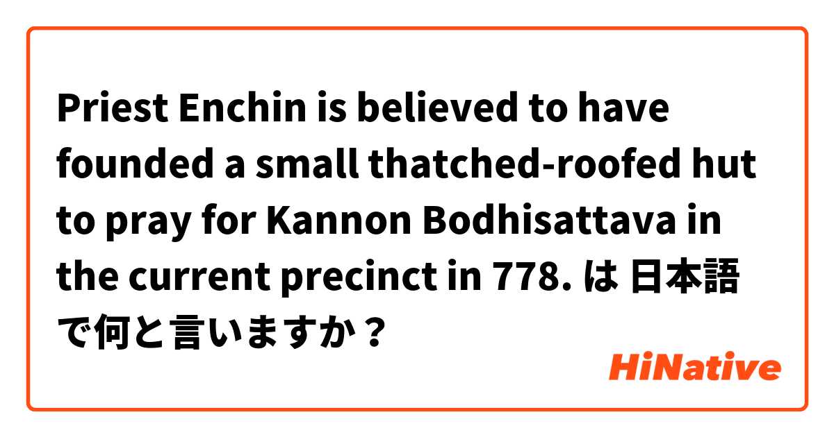 Priest Enchin is believed to have founded a small thatched-roofed hut to pray for Kannon Bodhisattava in the current precinct in 778. は 日本語 で何と言いますか？